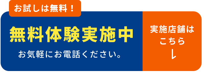 お試しは無料！ 無料体験実施中 お気軽にお電話下さい。実施店舗はこちら