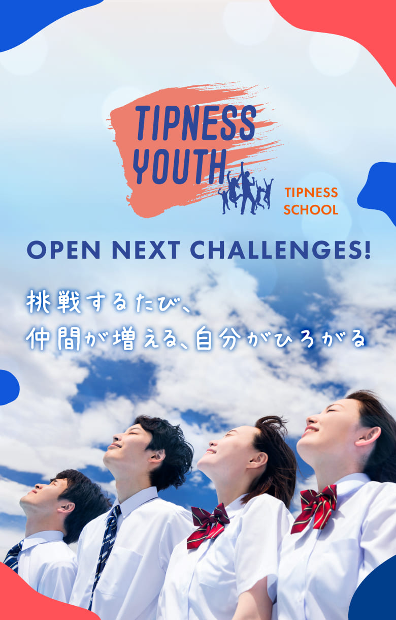 TIPNESS YOUTH TIPNESS SCHOOL OPEN NEXT CHALLENGES! 挑戦するたび、仲間が増える、自分がひろがる