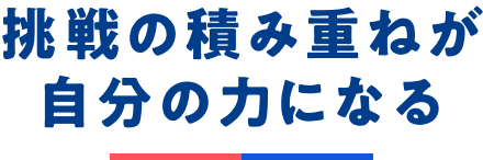挑戦の積み重ねが自分の力になる