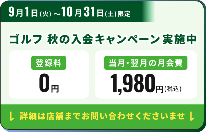 9月1日（火）～10月31日（土）限定 ゴルフ 秋の入会キャンペーン実施中 登録料0円 当月・翌月の月会費1,980円(税込) 詳細は店舗までお問い合わせくださいませ