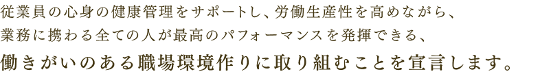 従業員の心身の健康管理をサポートし、労働生産性を高めながら、業務に携わる全ての人が最高のパフォーマンスを発揮できる、働きがいのある職場環境作りに取り組むことを宣言します。