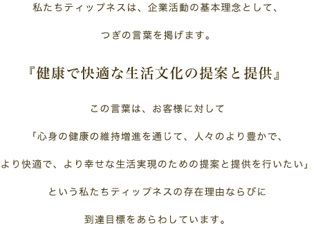 私たちティップネスは、企業活動の基本理念として、つぎの言葉を掲げます。『健康で快適な生活文化の提案と提供』この言葉は、お客様に対して「心身の健康の維持増進を通じて、人々のより豊かで、より快適で、より幸せな生活実現のための提案と提供を行いたい」という私たちティップネスの存在理由ならびに到達目標をあらわしています。