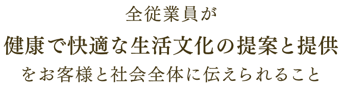 全従業員が 健康で快適な生活文化の提案と提供 を お客様と社会全体に伝えられること