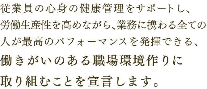 従業員の心身の健康管理をサポートし、労働生産性を高めながら、業務に携わる全ての人が最高のパフォーマンスを発揮できる、働きがいのある職場環境作りに取り組むことを宣言します。